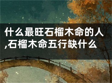 什么最旺石榴木命的人,石榴木命五行缺什么