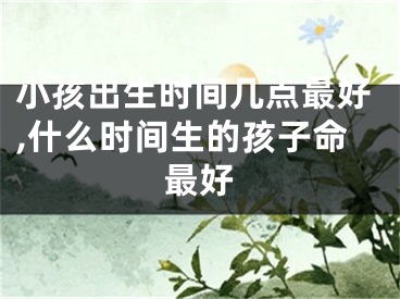 小孩出生时间几点最好,什么时间生的孩子命最好