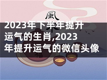 2023年下半年提升运气的生肖,2023年提升运气的微信头像