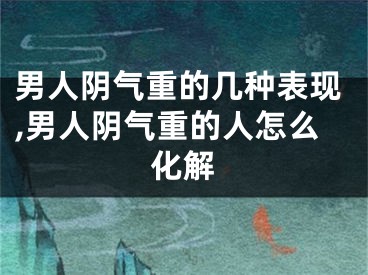 男人阴气重的几种表现,男人阴气重的人怎么化解