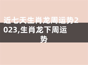 近七天生肖龙周运势2023,生肖龙下周运势