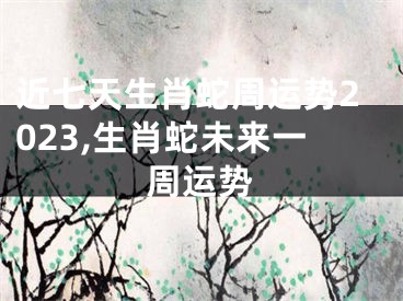 近七天生肖蛇周运势2023,生肖蛇未来一周运势