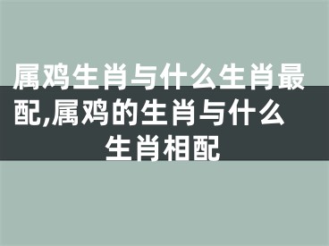 属鸡生肖与什么生肖最配,属鸡的生肖与什么生肖相配