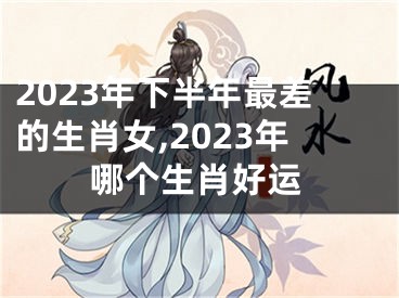 2023年下半年最差的生肖女,2023年哪个生肖好运