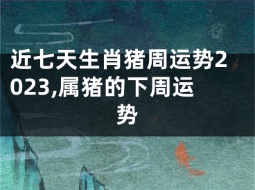 近七天生肖猪周运势2023,属猪的下周运势