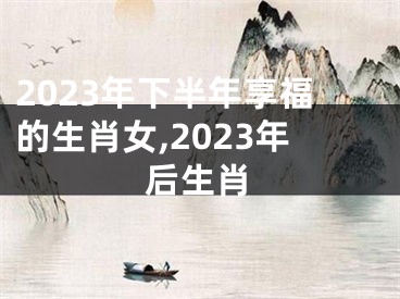 2023年下半年享福的生肖女,2023年后生肖