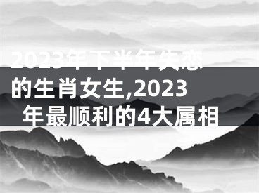 2023年下半年失恋的生肖女生,2023年最顺利的4大属相