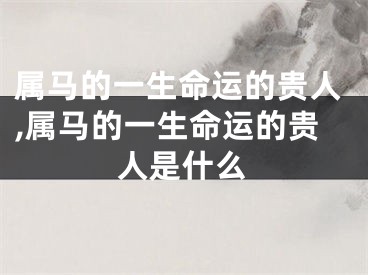 属马的一生命运的贵人,属马的一生命运的贵人是什么