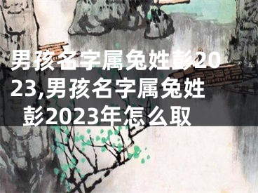 男孩名字属兔姓彭2023,男孩名字属兔姓彭2023年怎么取