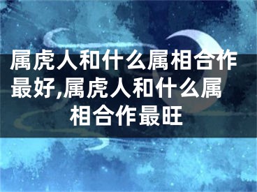 属虎人和什么属相合作最好,属虎人和什么属相合作最旺