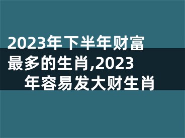 2023年下半年财富最多的生肖,2023年容易发大财生肖