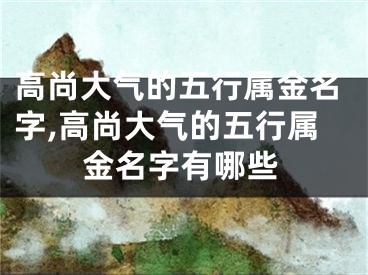 高尚大气的五行属金名字,高尚大气的五行属金名字有哪些