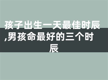 孩子出生一天最佳时辰,男孩命最好的三个时辰