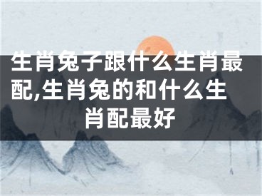 生肖兔子跟什么生肖最配,生肖兔的和什么生肖配最好