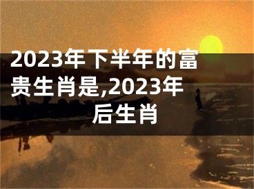 2023年下半年的富贵生肖是,2023年后生肖