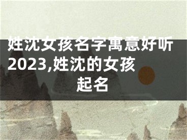 姓沈女孩名字寓意好听2023,姓沈的女孩起名