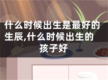 什么时候出生是最好的生辰,什么时候出生的孩子好