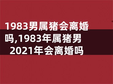 1983男属猪会离婚吗,1983年属猪男2021年会离婚吗