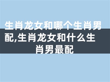 生肖龙女和哪个生肖男配,生肖龙女和什么生肖男最配