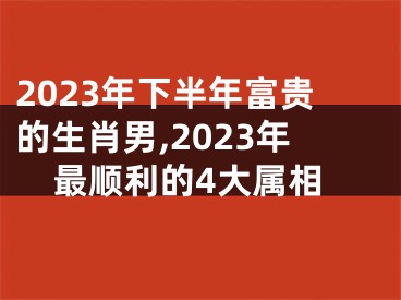 2023年下半年富贵的生肖男,2023年最顺利的4大属相