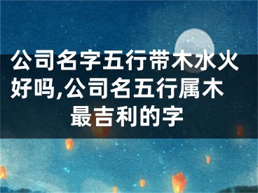 公司名字五行带木水火好吗,公司名五行属木最吉利的字