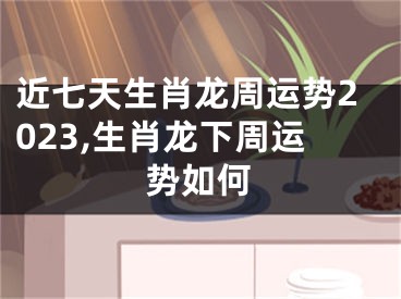 近七天生肖龙周运势2023,生肖龙下周运势如何