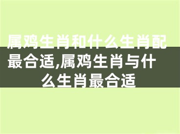 属鸡生肖和什么生肖配最合适,属鸡生肖与什么生肖最合适