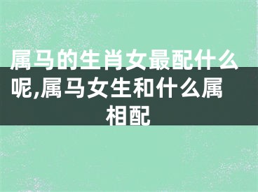 属马的生肖女最配什么呢,属马女生和什么属相配