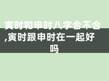 寅时和申时八字合不合,寅时跟申时在一起好吗