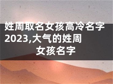 姓周取名女孩高冷名字2023,大气的姓周女孩名字