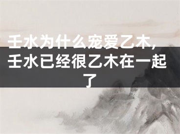 壬水为什么宠爱乙木,壬水已经很乙木在一起了