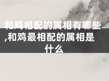 和鸡相配的属相有哪些,和鸡最相配的属相是什么