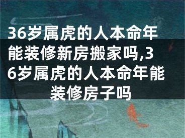 36岁属虎的人本命年能装修新房搬家吗,36岁属虎的人本命年能装修房子吗