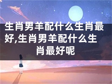 生肖男羊配什么生肖最好,生肖男羊配什么生肖最好呢