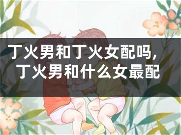 丁火男和丁火女配吗,丁火男和什么女最配