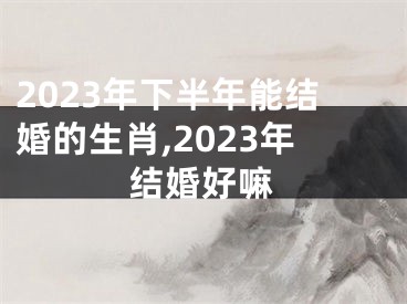 2023年下半年能结婚的生肖,2023年结婚好嘛