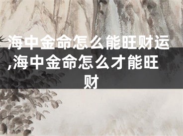 海中金命怎么能旺财运,海中金命怎么才能旺财