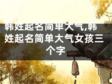 韩姓起名简单大气,韩姓起名简单大气女孩三个字