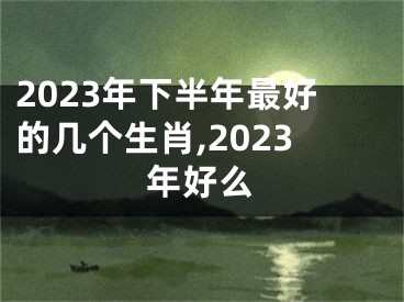 2023年下半年最好的几个生肖,2023年好么