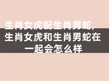 生肖女虎配生肖男蛇,生肖女虎和生肖男蛇在一起会怎么样