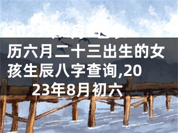 2023年8月9日农历六月二十三出生的女孩生辰八字查询,2023年8月初六