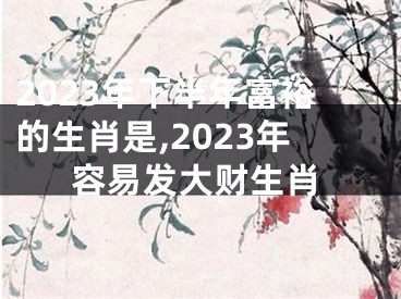 2023年下半年富裕的生肖是,2023年容易发大财生肖