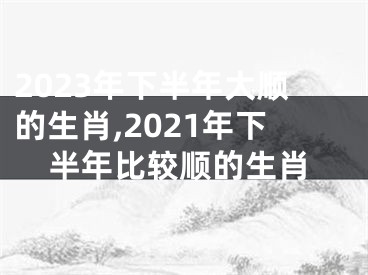 2023年下半年大顺的生肖,2021年下半年比较顺的生肖