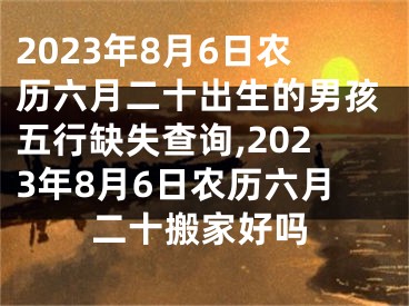 2023年8月6日农历六月二十出生的男孩五行缺失查询,2023年8月6日农历六月二十搬家好吗