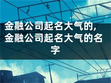 金融公司起名大气的,金融公司起名大气的名字