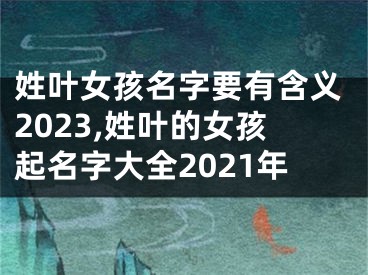 姓叶女孩名字要有含义2023,姓叶的女孩起名字大全2021年