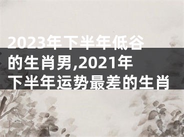 2023年下半年低谷的生肖男,2021年下半年运势最差的生肖