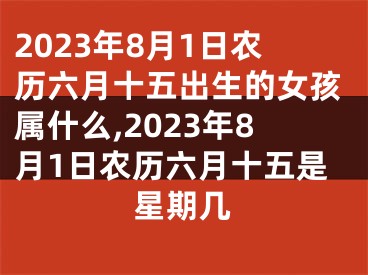 2023年8月1日农历六月十五出生的女孩属什么,2023年8月1日农历六月十五是星期几