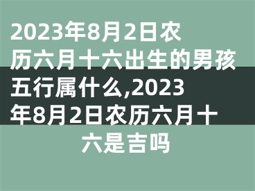 2023年8月2日农历六月十六出生的男孩五行属什么,2023年8月2日农历六月十六是吉吗