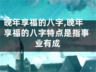 晚年享福的八字,晚年享福的八字特点是指事业有成